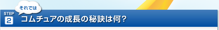 STEP 2　それではコムチュアの成長の秘訣は何?